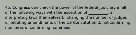 45. Congress can check the power of the federal judiciary in all of the following ways with the exception of __________. a. interpreting laws themselves b. changing the number of judges c. initiating amendments of the <a href='https://www.questionai.com/knowledge/koEeQKlIbP-us-constitution' class='anchor-knowledge'>us constitution</a> d. not confirming nominees e. confirming nominees