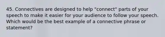 45. Connectives are designed to help "connect" parts of your speech to make it easier for your audience to follow your speech. Which would be the best example of a connective phrase or statement?