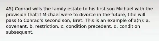 45) Conrad wills the family estate to his first son Michael with the provision that if Michael were to divorce in the future, title will pass to Conrad's second son, Bret. This is an example of a(n): a. covenant. b. restriction. c. condition precedent. d. condition subsequent.