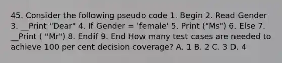 45. Consider the following pseudo code 1. Begin 2. Read Gender 3. __Print "Dear" 4. If Gender = 'female' 5. Print ("Ms") 6. Else 7. __Print ( "Mr") 8. Endif 9. End How many test cases are needed to achieve 100 per cent decision coverage? A. 1 B. 2 C. 3 D. 4