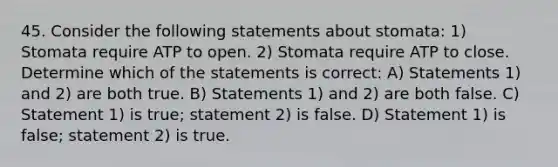 45. Consider the following statements about stomata: 1) Stomata require ATP to open. 2) Stomata require ATP to close. Determine which of the statements is correct: A) Statements 1) and 2) are both true. B) Statements 1) and 2) are both false. C) Statement 1) is true; statement 2) is false. D) Statement 1) is false; statement 2) is true.