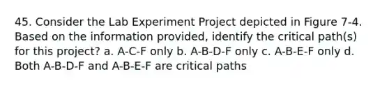 45. Consider the Lab Experiment Project depicted in Figure 7-4. Based on the information provided, identify the critical path(s) for this project? a. A-C-F only b. A-B-D-F only c. A-B-E-F only d. Both A-B-D-F and A-B-E-F are critical paths