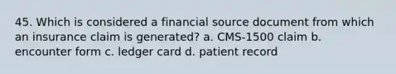 45. Which is considered a financial source document from which an insurance claim is generated? a. CMS-1500 claim b. encounter form c. ledger card d. patient record