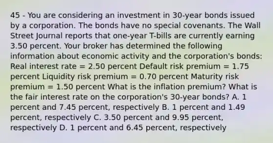 45 - You are considering an investment in 30-year bonds issued by a corporation. The bonds have no special covenants. The Wall Street Journal reports that one-year T-bills are currently earning 3.50 percent. Your broker has determined the following information about economic activity and the corporation's bonds: Real interest rate = 2.50 percent Default risk premium = 1.75 percent Liquidity risk premium = 0.70 percent Maturity risk premium = 1.50 percent What is the inflation premium? What is the fair interest rate on the corporation's 30-year bonds? A. 1 percent and 7.45 percent, respectively B. 1 percent and 1.49 percent, respectively C. 3.50 percent and 9.95 percent, respectively D. 1 percent and 6.45 percent, respectively