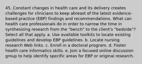 45. Constant changes in health care and its delivery creates challenges for clinicians to keep abreast of the latest evidence-based practice (EBP) findings and recommendations. What can health care professionals do in order to narrow the time in synthesizing research from the "bench" to the client's "bedside"? Select all that apply. a. Use available toolkits to locate existing guidelines and develop EBP guidelines. b. Locate nursing research Web links. c. Enroll in a doctoral program. d. Foster health care informatics skills. e. Join a focused online discussion group to help identify specific areas for EBP or original research.