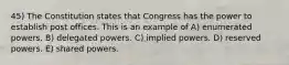 45) The Constitution states that Congress has the power to establish post offices. This is an example of A) enumerated powers. B) delegated powers. C) implied powers. D) reserved powers. E) shared powers.