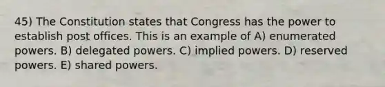 45) The Constitution states that Congress has the power to establish post offices. This is an example of A) enumerated powers. B) delegated powers. C) implied powers. D) reserved powers. E) shared powers.