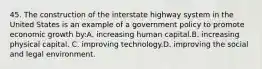 45. The construction of the interstate highway system in the United States is an example of a government policy to promote economic growth by:A. increasing human capital.B. increasing physical capital. C. improving technology.D. improving the social and legal environment.