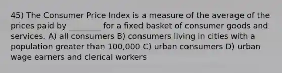 45) The Consumer Price Index is a measure of the average of the prices paid by ________ for a fixed basket of consumer goods and services. A) all consumers B) consumers living in cities with a population <a href='https://www.questionai.com/knowledge/ktgHnBD4o3-greater-than' class='anchor-knowledge'>greater than</a> 100,000 C) urban consumers D) urban wage earners and clerical workers