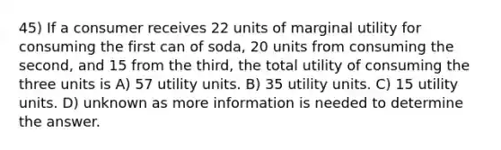 45) If a consumer receives 22 units of marginal utility for consuming the first can of soda, 20 units from consuming the second, and 15 from the third, the total utility of consuming the three units is A) 57 utility units. B) 35 utility units. C) 15 utility units. D) unknown as more information is needed to determine the answer.