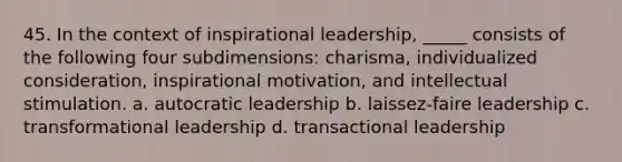 45. In the context of inspirational leadership, _____ consists of the following four subdimensions: charisma, individualized consideration, inspirational motivation, and intellectual stimulation.​ a. ​autocratic leadership b. laissez-faire leadership​ c. transformational leadership​ d. transactional leadership​