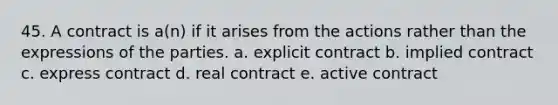 45. A contract is a(n) if it arises from the actions rather than the expressions of the parties. a. explicit contract b. implied contract c. express contract d. real contract e. active contract