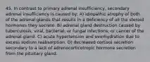 45. In contrast to primary adrenal insufficiency, secondary adrenal insufficiency is caused by: A) idiopathic atrophy of both of the adrenal glands that results in a deficiency of all the steroid hormones they secrete. B) adrenal gland destruction caused by tuberculosis; viral, bacterial, or fungal infections; or cancer of the adrenal gland. C) acute hypertension and overhydration due to excess sodium reabsorption. D) decreased cortisol secretion secondary to a lack of adrenocorticotropic hormone secretion from the pituitary gland.