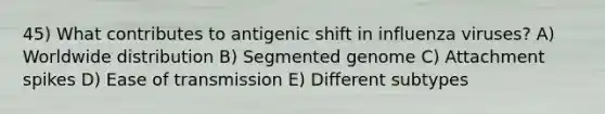 45) What contributes to antigenic shift in influenza viruses? A) Worldwide distribution B) Segmented genome C) Attachment spikes D) Ease of transmission E) Different subtypes