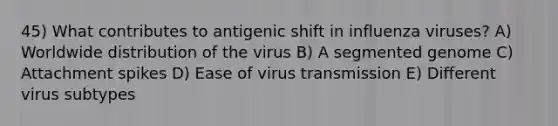 45) What contributes to antigenic shift in influenza viruses? A) Worldwide distribution of the virus B) A segmented genome C) Attachment spikes D) Ease of virus transmission E) Different virus subtypes