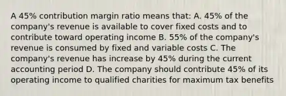 A 45% contribution margin ratio means that: A. 45% of the company's revenue is available to cover fixed costs and to contribute toward operating income B. 55% of the company's revenue is consumed by fixed and variable costs C. The company's revenue has increase by 45% during the current accounting period D. The company should contribute 45% of its operating income to qualified charities for maximum tax benefits