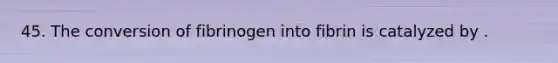 45. The conversion of fibrinogen into fibrin is catalyzed by .