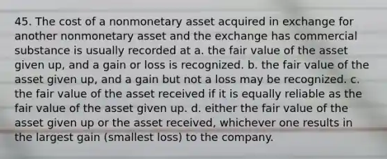 45. The cost of a nonmonetary asset acquired in exchange for another nonmonetary asset and the exchange has commercial substance is usually recorded at a. the fair value of the asset given up, and a gain or loss is recognized. b. the fair value of the asset given up, and a gain but not a loss may be recognized. c. the fair value of the asset received if it is equally reliable as the fair value of the asset given up. d. either the fair value of the asset given up or the asset received, whichever one results in the largest gain (smallest loss) to the company.