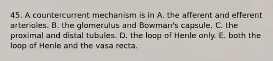 45. A countercurrent mechanism is in A. the afferent and efferent arterioles. B. the glomerulus and Bowman's capsule. C. the proximal and distal tubules. D. the loop of Henle only. E. both the loop of Henle and the vasa recta.