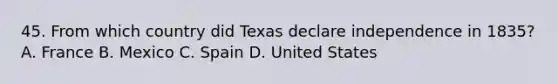 45. From which country did Texas declare independence in 1835? A. France B. Mexico C. Spain D. United States