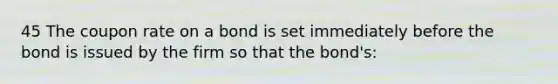 45 The coupon rate on a bond is set immediately before the bond is issued by the firm so that the bond's: