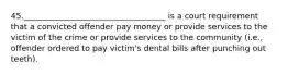 45.___________________________________ is a court requirement that a convicted offender pay money or provide services to the victim of the crime or provide services to the community (i.e., offender ordered to pay victim's dental bills after punching out teeth).