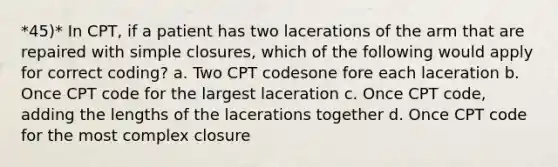 *45)* In CPT, if a patient has two lacerations of the arm that are repaired with simple closures, which of the following would apply for correct coding? a. Two CPT codesone fore each laceration b. Once CPT code for the largest laceration c. Once CPT code, adding the lengths of the lacerations together d. Once CPT code for the most complex closure