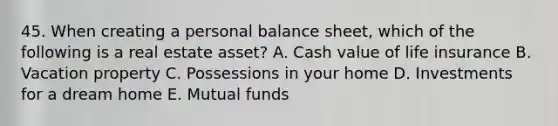 45. When creating a personal balance sheet, which of the following is a real estate asset? A. Cash value of life insurance B. Vacation property C. Possessions in your home D. Investments for a dream home E. Mutual funds