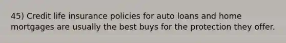 45) Credit life insurance policies for auto loans and home mortgages are usually the best buys for the protection they offer.