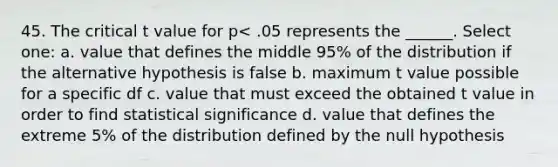 45. The critical t value for p< .05 represents the ______. Select one: a. value that defines the middle 95% of the distribution if the alternative hypothesis is false b. maximum t value possible for a specific df c. value that must exceed the obtained t value in order to find statistical significance d. value that defines the extreme 5% of the distribution defined by the null hypothesis