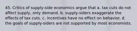 45. Critics of supply-side economics argue that a. tax cuts do not affect supply, only demand. b. supply-siders exaggerate the effects of tax cuts. c. incentives have no effect on behavior. d. the goals of supply-siders are not supported by most economists.