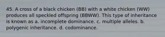 45. A cross of a black chicken (BB) with a white chicken (WW) produces all speckled offspring (BBWW). This type of inheritance is known as a. incomplete dominance. c. multiple alleles. b. polygenic inheritance. d. codominance.