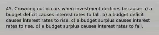 45. Crowding out occurs when investment declines because: a) a budget deficit causes interest rates to fall. b) a budget deficit causes interest rates to rise. c) a budget surplus causes interest rates to rise. d) a budget surplus causes interest rates to fall.