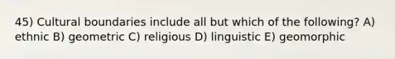 45) Cultural boundaries include all but which of the following? A) ethnic B) geometric C) religious D) linguistic E) geomorphic
