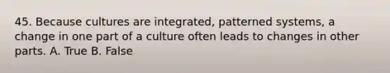 45. Because cultures are integrated, patterned systems, a change in one part of a culture often leads to changes in other parts. A. True B. False