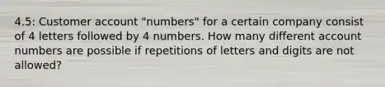 4.5: Customer account "numbers" for a certain company consist of 4 letters followed by 4 numbers. How many different account numbers are possible if repetitions of letters and digits are not allowed?