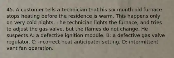 45. A customer tells a technician that his six month old furnace stops heating before the residence is warm. This happens only on very cold nights. The technician lights the furnace, and tries to adjust the gas valve, but the flames do not change. He suspects A: a defective ignition module. B: a defective gas valve regulator. C: incorrect heat anticipator setting. D: intermittent vent fan operation.