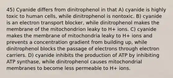 45) Cyanide differs from dinitrophenol in that A) cyanide is highly toxic to human cells, while dinitrophenol is nontoxic. B) cyanide is an electron transport blocker, while dinitrophenol makes the membrane of the mitochondrion leaky to H+ ions. C) cyanide makes the membrane of mitochondria leaky to H+ ions and prevents a concentration gradient from building up, while dinitrophenol blocks the passage of electrons through electron carriers. D) cyanide inhibits the production of ATP by inhibiting ATP synthase, while dinitrophenol causes mitochondrial membranes to become less permeable to H+ ions.