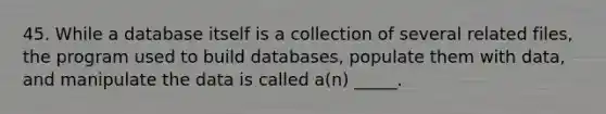 45. While a database itself is a collection of several related files, the program used to build databases, populate them with data, and manipulate the data is called a(n) _____.