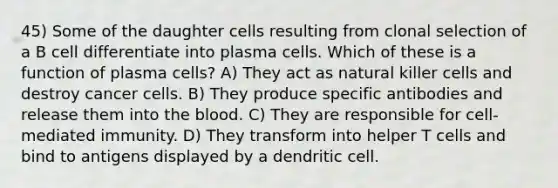 45) Some of the daughter cells resulting from clonal selection of a B cell differentiate into plasma cells. Which of these is a function of plasma cells? A) They act as natural killer cells and destroy cancer cells. B) They produce specific antibodies and release them into <a href='https://www.questionai.com/knowledge/k7oXMfj7lk-the-blood' class='anchor-knowledge'>the blood</a>. C) They are responsible for cell-mediated immunity. D) They transform into helper T cells and bind to antigens displayed by a dendritic cell.