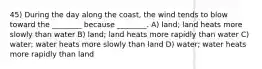 45) During the day along the coast, the wind tends to blow toward the ________ because ________. A) land; land heats more slowly than water B) land; land heats more rapidly than water C) water; water heats more slowly than land D) water; water heats more rapidly than land