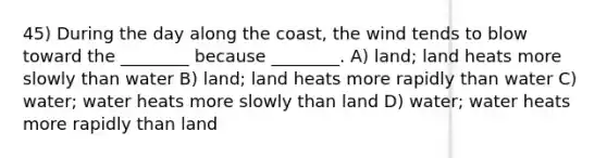 45) During the day along the coast, the wind tends to blow toward the ________ because ________. A) land; land heats more slowly than water B) land; land heats more rapidly than water C) water; water heats more slowly than land D) water; water heats more rapidly than land