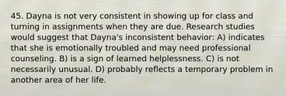 45. Dayna is not very consistent in showing up for class and turning in assignments when they are due. Research studies would suggest that Dayna's inconsistent behavior: A) indicates that she is emotionally troubled and may need professional counseling. B) is a sign of learned helplessness. C) is not necessarily unusual. D) probably reflects a temporary problem in another area of her life.