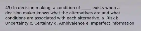 45) In decision making, a condition of _____ exists when a decision maker knows what the alternatives are and what conditions are associated with each alternative. a. Risk b. Uncertainty c. Certainty d. Ambivalence e. Imperfect information