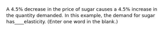 A 4.5% decrease in the price of sugar causes a 4.5% increase in the quantity demanded. In this example, the demand for sugar has____elasticity. (Enter one word in the blank.)