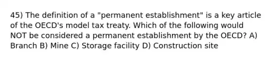 45) The definition of a "permanent establishment" is a key article of the OECD's model tax treaty. Which of the following would NOT be considered a permanent establishment by the OECD? A) Branch B) Mine C) Storage facility D) Construction site