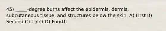 45) _____-degree burns affect the epidermis, dermis, subcutaneous tissue, and structures below the skin. A) First B) Second C) Third D) Fourth