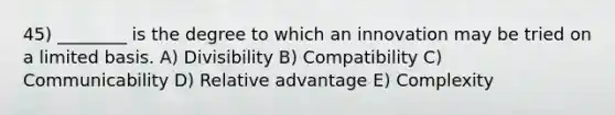 45) ________ is the degree to which an innovation may be tried on a limited basis. A) Divisibility B) Compatibility C) Communicability D) Relative advantage E) Complexity