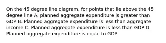 On the 45 degree line diagram, for points that lie above the 45 degree line A. planned aggregate expenditure is greater than GDP B. Planned aggregate expenditure is less than aggregate income C. Planned aggregate expenditure is less than GDP D. Planned aggregate expenditure is equal to GDP