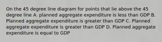 On the 45 degree line diagram for points that lie above the 45 degree line A. planned aggregate expenditure is less than GDP B. Planned aggregate expenditure is greater than GDP C. Planned aggregate expenditure is greater than GDP D. Planned aggregate expenditure is equal to GDP